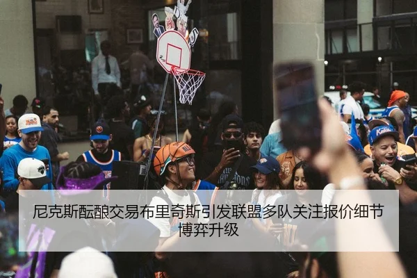 尼克斯酝酿交易布里奇斯引发联盟多队关注报价细节博弈升级